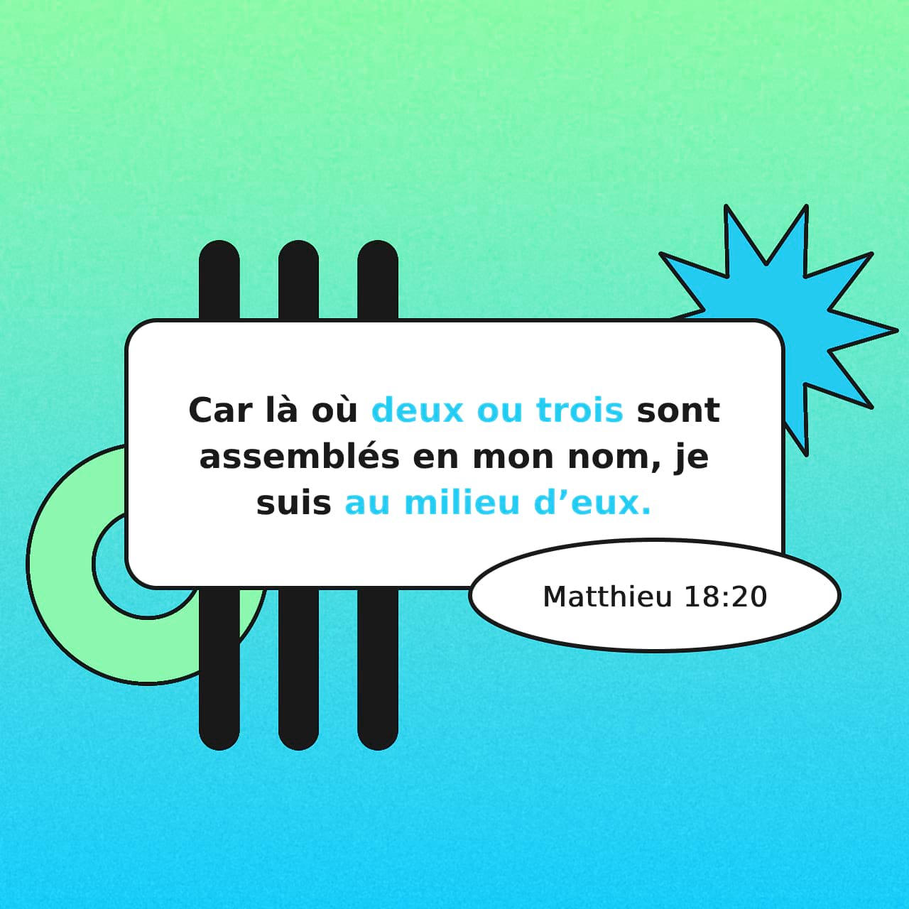 Matthieu 18:20 Oui, quand deux ou trois sont réunis en mon nom, je suis là au milieu d’eux. » | Parole de Vie 2017 (PDV2017) | Download The Bible App Now
